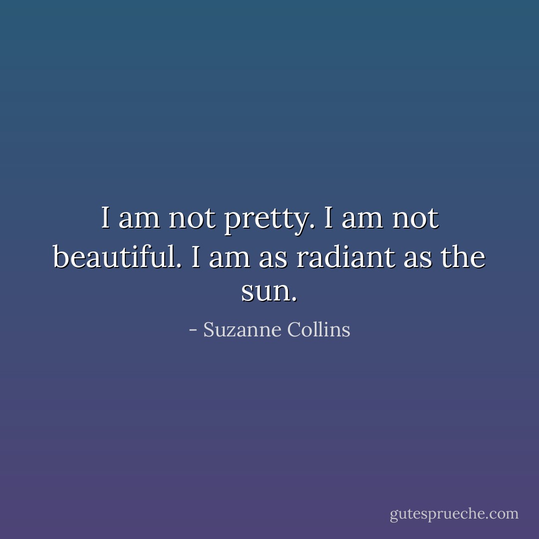 I am not pretty. I am not beautiful. I am as radiant as the sun. - Suzanne Collins