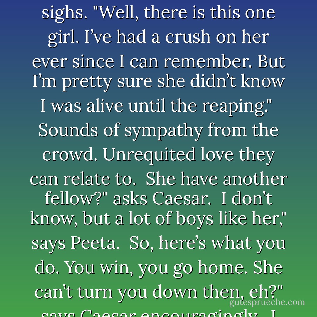 I'm coming back into focus when Caesar asks him if he has a girlfriend back home. Peeta hesitates, then gives an unconvincing shake of his head.<br /><br />Handsome lad like you. There must be some special girl. Come on, what’s her name?" says Caesar.<br /><br />Peeta sighs. "Well, there is this one girl. I’ve had a crush on her ever since I can remember. But I’m pretty sure she didn’t know I was alive until the reaping."<br /><br />Sounds of sympathy from the crowd. Unrequited love they can relate to.<br /><br />She have another fellow?" asks Caesar.<br /><br />I don’t know, but a lot of boys like her," says Peeta.<br /><br />So, here’s what you do. You win, you go home. She can’t turn you down then, eh?" says Caesar encouragingly.<br /><br />I don’t think it’s going to work out. Winning...won’t help in my case," says Peeta.<br /><br />Why ever not?" says Caesar, mystified.<br /><br />Peeta blushes beet red and stammers out. "Because...because...she came here with me. - Suzanne Collins