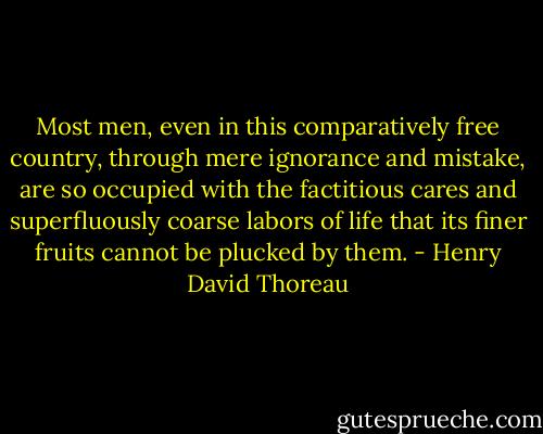 Most men, even in this comparatively free country, through mere ignorance and mistake, are so occupied with the factitious cares and superfluously coarse labors of life that its finer fruits cannot be plucked by them. - Henry David Thoreau