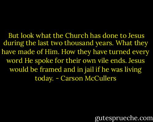  But look what the Church has done to Jesus during the last two thousand years. What they have made of Him. How they have turned every word He spoke for their own vile ends. Jesus would be framed and in jail if he was living today. - Carson McCullers