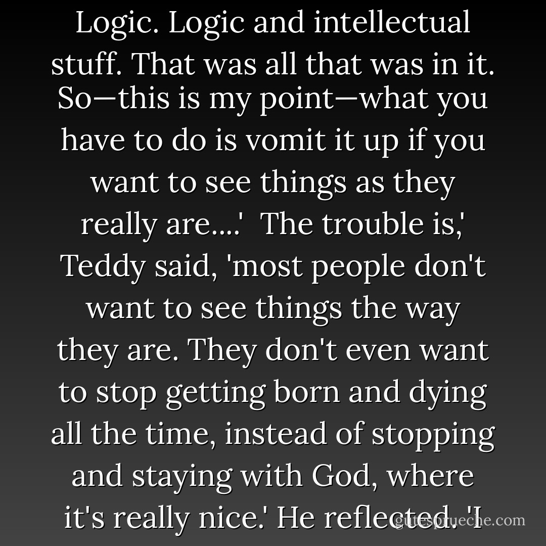 You know that apple Adam ate in the Garden of Eden, referred to in the Bible?' he asked. 'You know what was in that apple? Logic. Logic and intellectual stuff. That was all that was in it. So—this is my point—what you have to do is vomit it up if you want to see things as they really are....'<br /><br />The trouble is,' Teddy said, 'most people don't want to see things the way they are. They don't even want to stop getting born and dying all the time, instead of stopping and staying with God, where it's really nice.' He reflected. 'I never saw such a bunch of apple-eaters,' he said. He shook his head. - J.D. Salinger