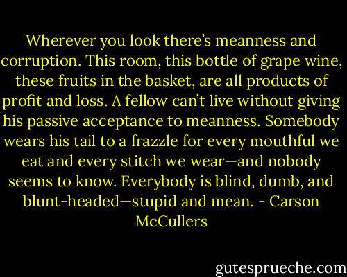 Wherever you look there’s meanness and corruption. This room, this bottle of grape wine, these fruits in the basket, are all products of profit and loss. A fellow can’t live without giving his passive acceptance to meanness. Somebody wears his tail to a frazzle for every mouthful we eat and every stitch we wear—and nobody seems to know. Everybody is blind, dumb, and blunt-headed—stupid and mean. - Carson McCullers