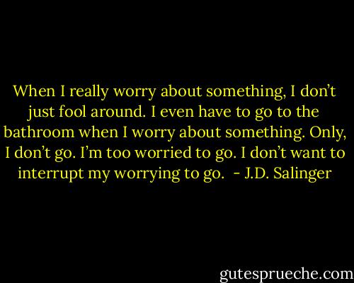 When I really worry about something, I don’t just fool around. I even have to go to the bathroom when I worry about something. Only, I don’t go. I’m too worried to go. I don’t want to interrupt my worrying to go.  - J.D. Salinger