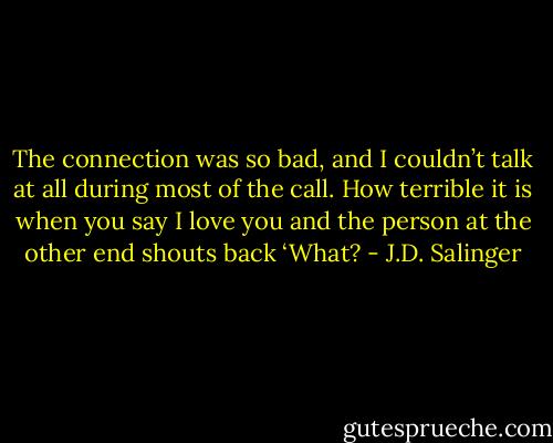 The connection was so bad, and I couldn’t talk at all during most of the call. How terrible it is when you say I love you and the person at the other end shouts back ‘What? - J.D. Salinger