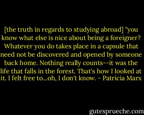 [the truth in regards to studying abroad] "you know what else is nice about being a foreigner? Whatever you do takes place in a capsule that need not be discovered and opened by someone back home. Nothing really counts--it was the life that falls in the forest. That's how I looked at it. I felt free to...oh, I don't know. - Patricia Marx