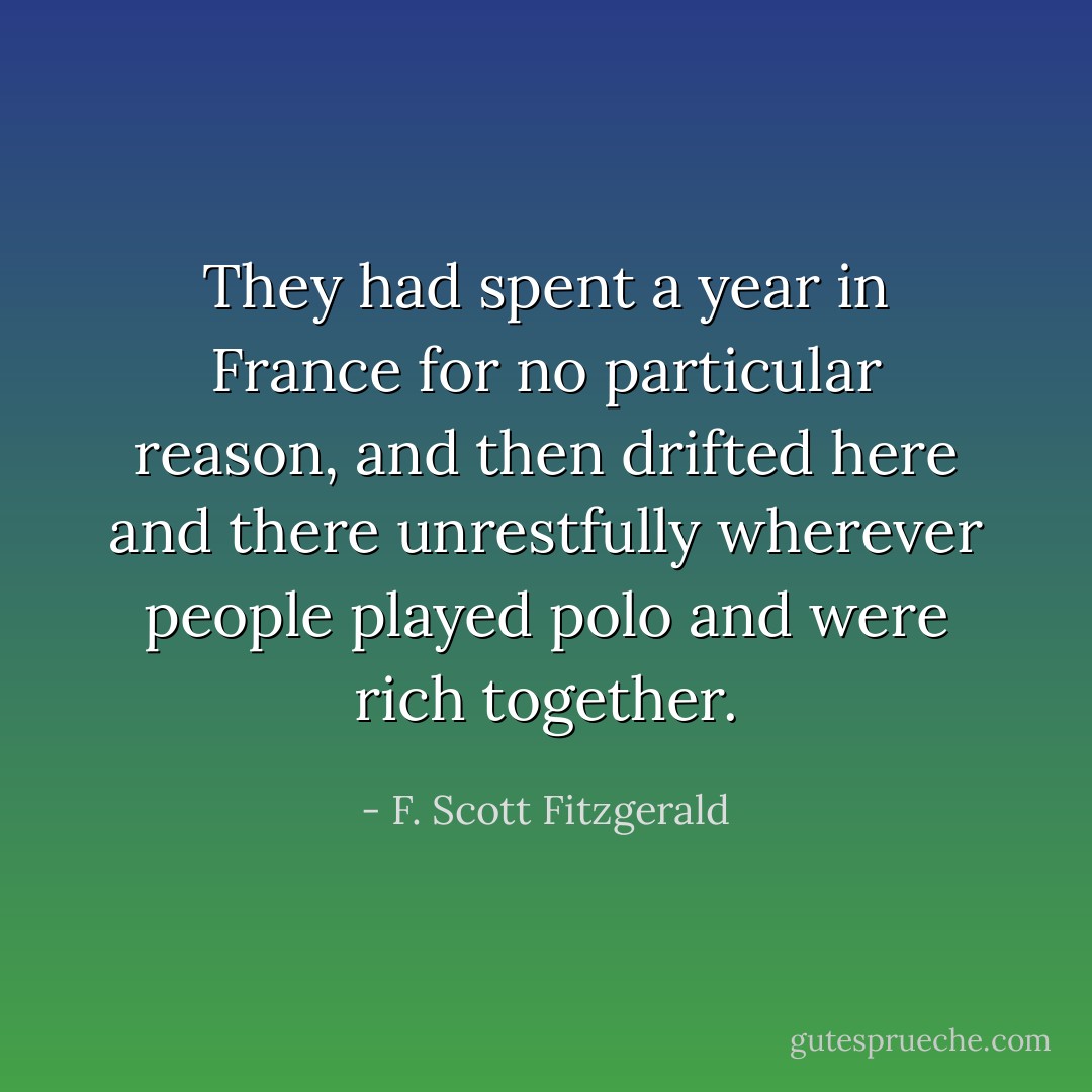 They had spent a year in France for no particular reason, and then drifted here and there unrestfully wherever people played polo and were rich together. - F. Scott Fitzgerald