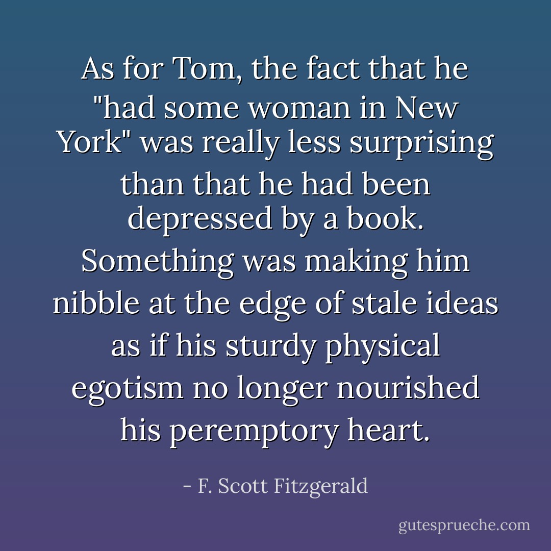 As for Tom, the fact that he "had some woman in New York" was really less surprising than that he had been depressed by a book. Something was making him nibble at the edge of stale ideas as if his sturdy physical egotism no longer nourished his peremptory heart. - F. Scott Fitzgerald