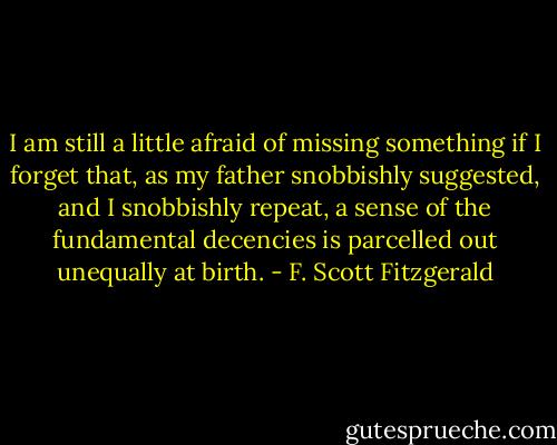 I am still a little afraid of missing something if I forget that, as my father snobbishly suggested, and I snobbishly repeat, a sense of the fundamental decencies is parcelled out unequally at birth. - F. Scott Fitzgerald