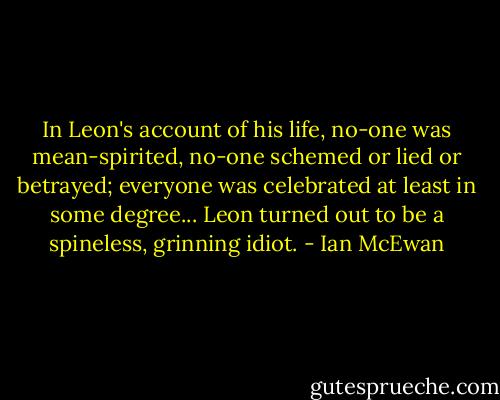 In Leon's account of his life, no-one was mean-spirited, no-one schemed or lied or betrayed; everyone was celebrated at least in some degree... Leon turned out to be a spineless, grinning idiot. - Ian McEwan