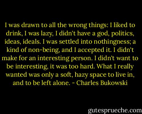 I was drawn to all the wrong things: I liked to drink, I was lazy, I didn't have a god, politics, ideas, ideals. I was settled into nothingness; a kind of non-being, and I accepted it. I didn't make for an interesting person. I didn't want to be interesting, it was too hard. What I really wanted was only a soft, hazy space to live in, and to be left alone. - Charles Bukowski