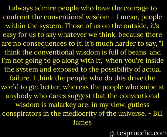 I always admire people who have the courage to confront the conventional wisdom - I mean, people within the system. Those of us on the outside, it's easy for us to say whatever we think, because there are no consequences to it. It's much harder to say, "I think the conventional wisdom is full of beans, and I'm not going to go along with it," when you're inside the system and exposed to the possibility of actual failure. I think the people who do this drive the world to get better, whereas the people who snipe at anybody who dares suggest that the conventional wisdom is malarkey are, in my view, gutless conspirators in the mediocrity of the universe. - Bill James