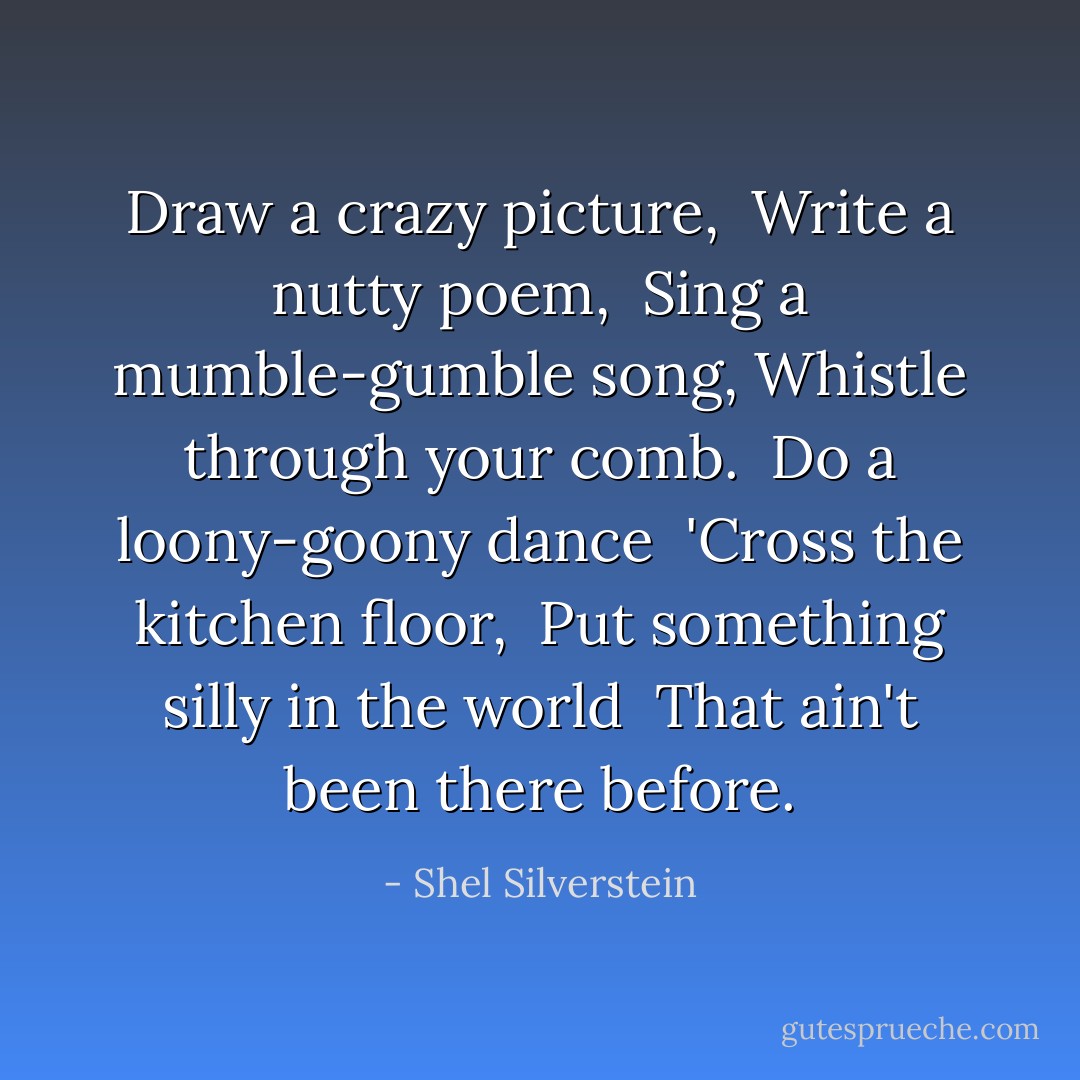 Draw a crazy picture, <br />Write a nutty poem,<br /> Sing a mumble-gumble song,<br />Whistle through your comb. <br />Do a loony-goony dance <br />'Cross the kitchen floor, <br />Put something silly in the world <br />That ain't been there before. - Shel Silverstein