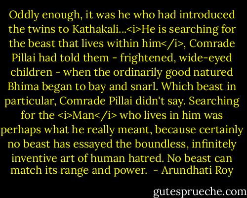 Oddly enough, it was he who had introduced the twins to Kathakali...<i>He is searching for the beast that lives within him</i>, Comrade Pillai had told them - frightened, wide-eyed children - when the ordinarily good natured Bhima began to bay and snarl.<br />Which beast in particular, Comrade Pillai didn't say. Searching for the <i>Man</i> who lives in him was perhaps what he really meant, because certainly no beast has essayed the boundless, infinitely inventive art of human hatred. No beast can match its range and power.  - Arundhati Roy