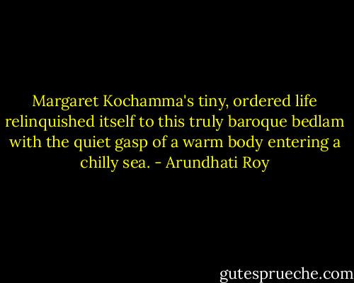 Margaret Kochamma's tiny, ordered life relinquished itself to this truly baroque bedlam with the quiet gasp of a warm body entering a chilly sea. - Arundhati Roy