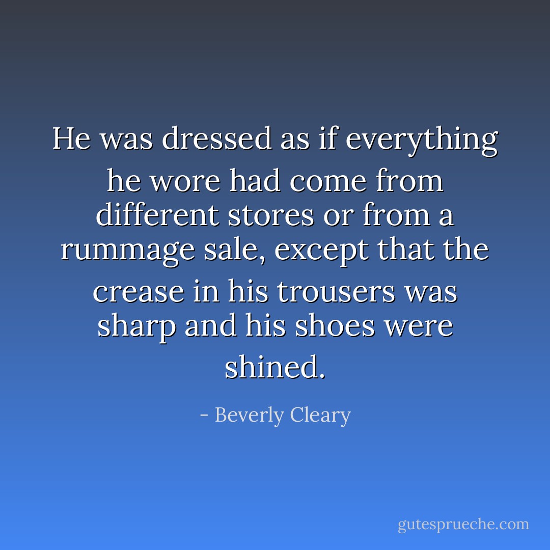 He was dressed as if everything he wore had come from different stores or from a rummage sale, except that the crease in his trousers was sharp and his shoes were shined. - Beverly Cleary