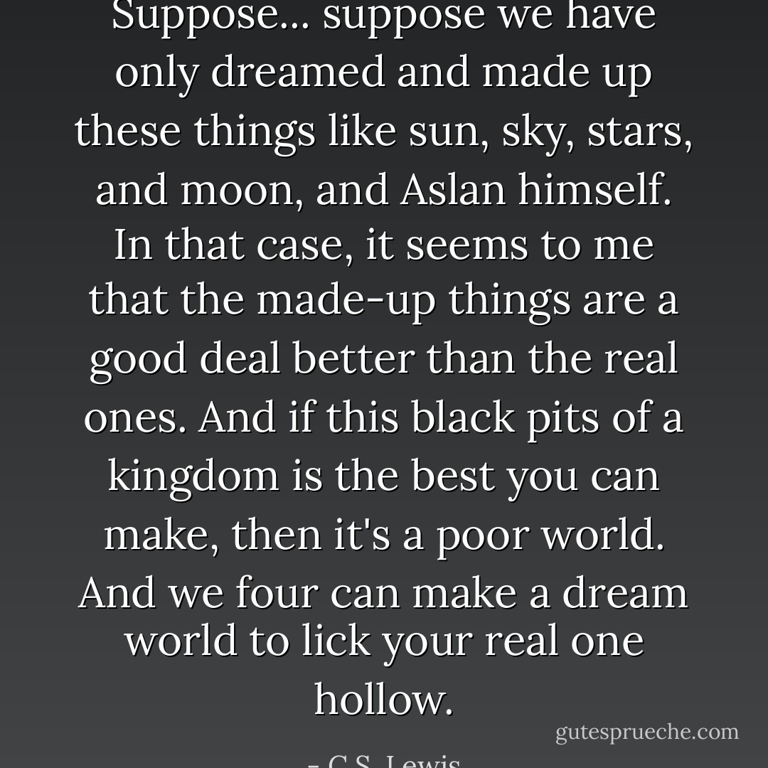 Suppose... suppose we have only dreamed and made up these things like sun, sky, stars, and moon, and Aslan himself. In that case, it seems to me that the made-up things are a good deal better than the real ones. And if this black pits of a kingdom is the best you can make, then it's a poor world. And we four can make a dream world to lick your real one hollow. - C.S. Lewis