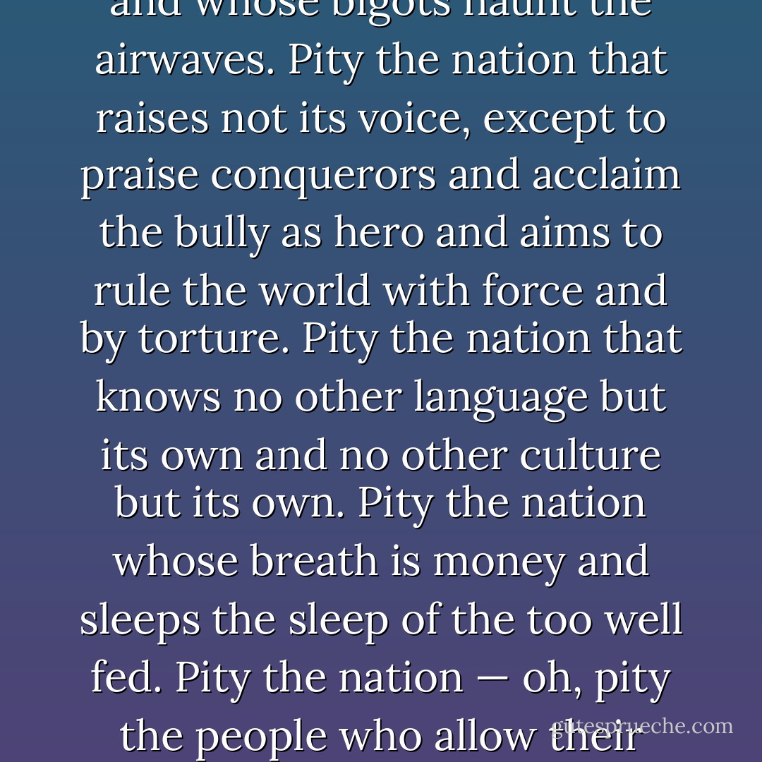 Pity the nation whose people are sheep,<br />and whose shepherds mislead them.<br />Pity the nation whose leaders are liars, whose sages are silenced,<br />and whose bigots haunt the airwaves.<br />Pity the nation that raises not its voice,<br />except to praise conquerors and acclaim the bully as hero<br />and aims to rule the world with force and by torture.<br />Pity the nation that knows no other language but its own<br />and no other culture but its own.<br />Pity the nation whose breath is money<br />and sleeps the sleep of the too well fed.<br />Pity the nation — oh, pity the people who allow their rights to erode<br />and their freedoms to be washed away.<br />My country, tears of thee, sweet land of liberty. - Lawrence Ferlinghetti