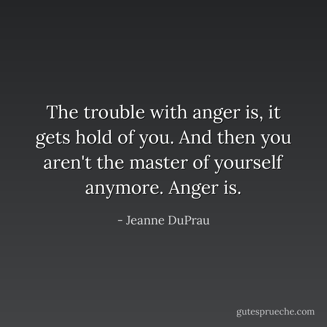 The trouble with anger is, it gets hold of you. And then you aren't the master of yourself anymore. Anger is. - Jeanne DuPrau