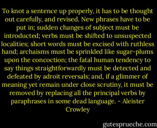 To knot a sentence up properly, it has to be thought out carefully, and revised. New phrases have to be put in; sudden changes of subject must be introducted; verbs must be shifted to unsuspected localities; short words must be excised with ruthless hand; archaisms must be sprinkled like sugar-plums upon the concoction; the fatal human tendency to say things straightforwardly must be detected and defeated by adroit reversals; and, if a glimmer of meaning yet remain under close scrutiny, it must be removed by replacing all the principal verbs by paraphrases in some dead language. - Aleister Crowley