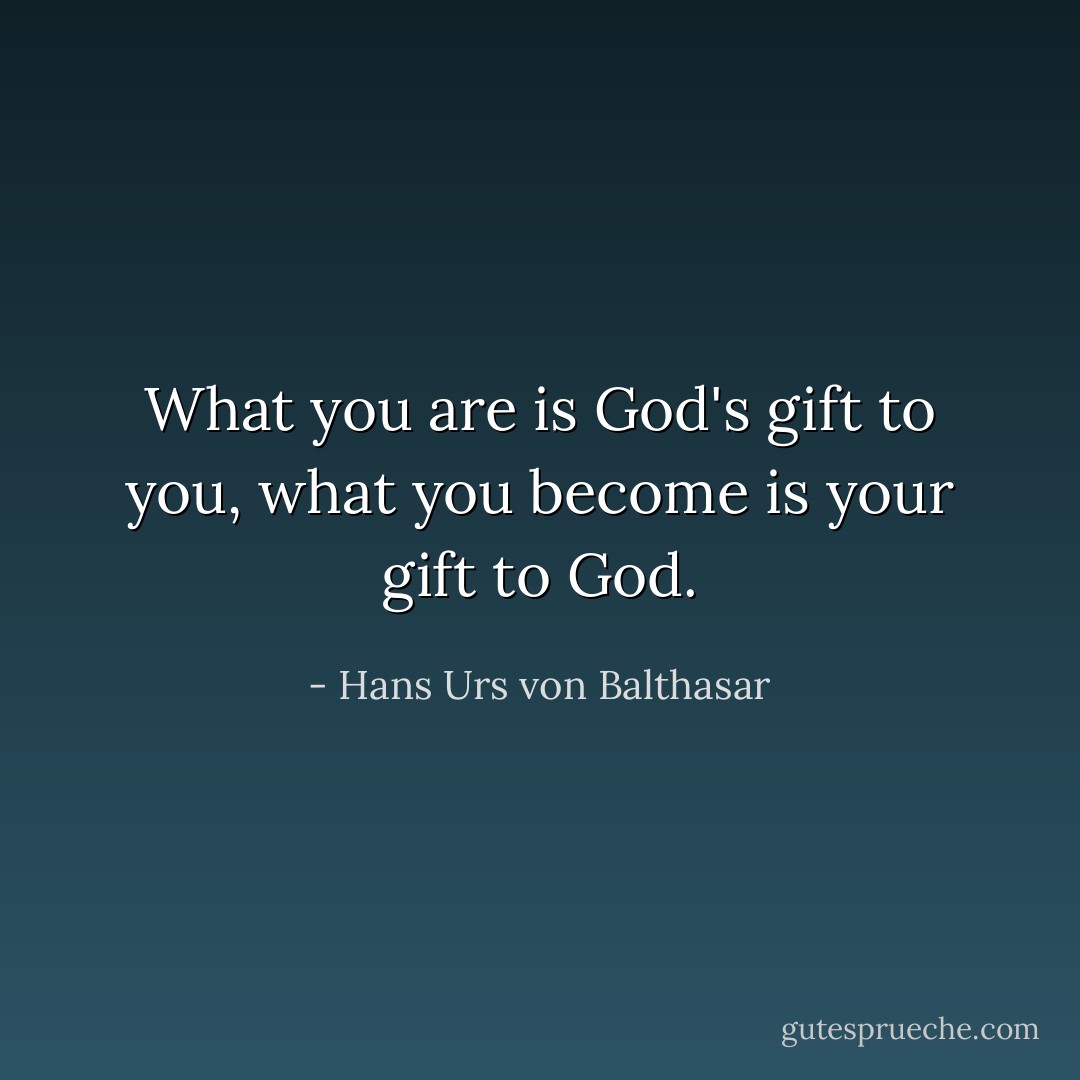 What you are is God's gift to you, what you become is your gift to God. - Hans Urs von Balthasar