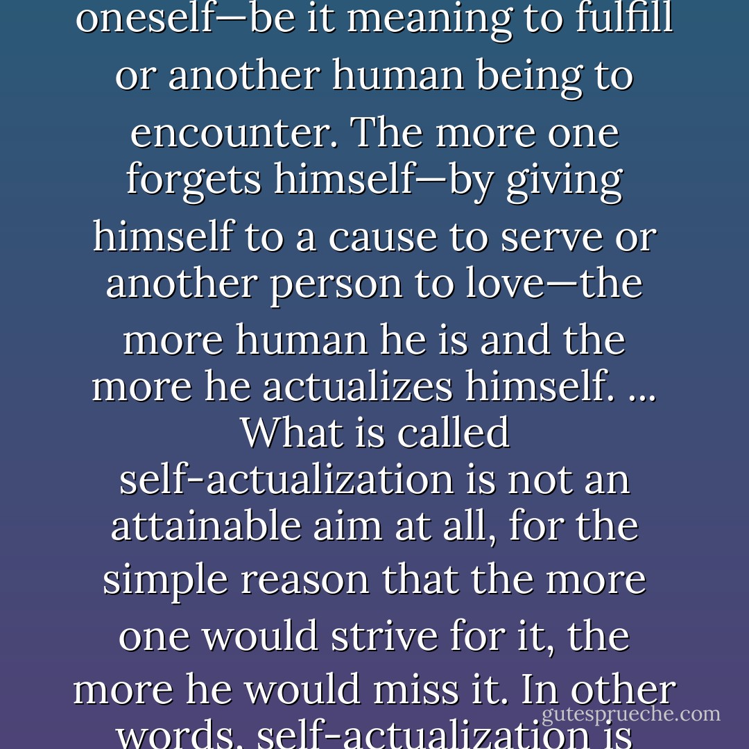 Being human always points, and is directed, to something, or someone, other than oneself—be it meaning to fulfill or another human being to encounter. The more one forgets himself—by giving himself to a cause to serve or another person to love—the more human he is and the more he actualizes himself. ... What is called self-actualization is not an attainable aim at all, for the simple reason that the more one would strive for it, the more he would miss it. In other words, self-actualization is possible only as a side-effect of self-transcendence. - Viktor E. Frankl