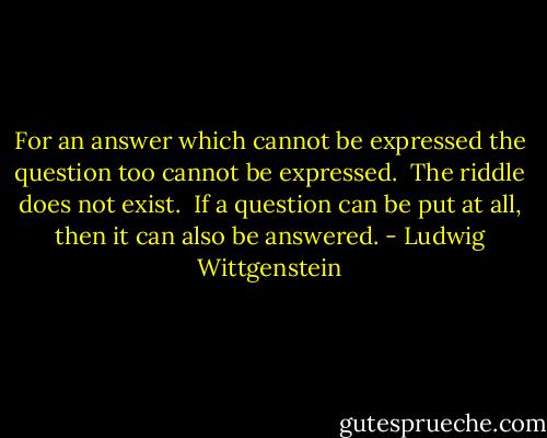 For an answer which cannot be expressed the question too cannot be expressed.<br /><br />The riddle does not exist.<br /><br />If a question can be put at all, then it can also be answered. - Ludwig Wittgenstein
