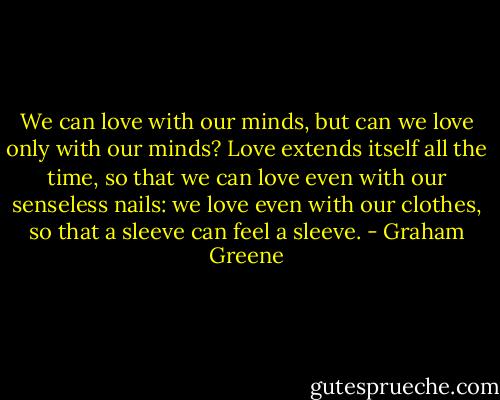 We can love with our minds, but can we love only with our minds? Love extends itself all the time, so that we can love even with our senseless nails: we love even with our clothes, so that a sleeve can feel a sleeve. - Graham Greene