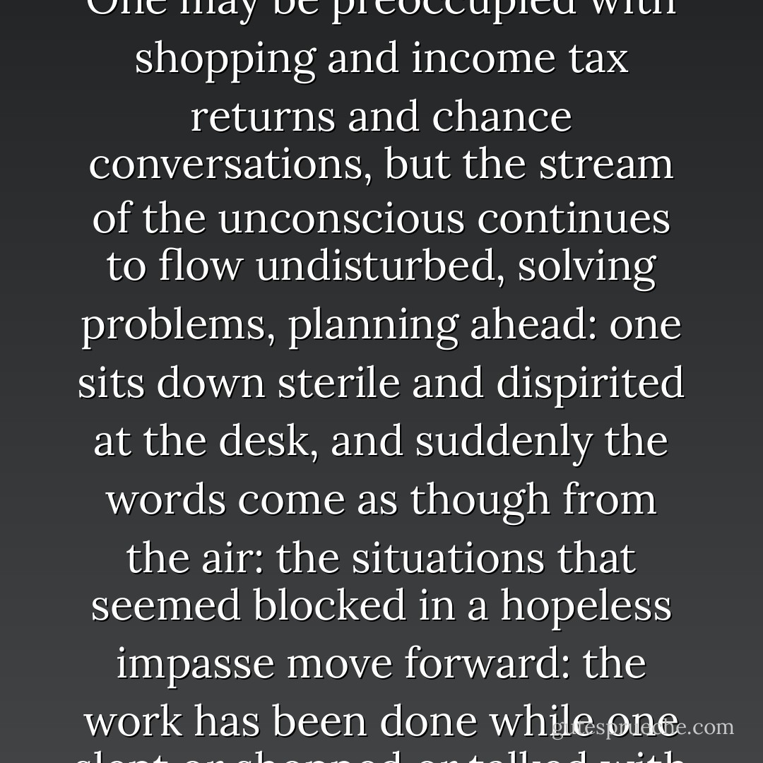 So much in writing depends on the superficiality of one's days. One may be preoccupied with shopping and income tax returns and chance conversations, but the stream of the unconscious continues to flow undisturbed, solving problems, planning ahead: one sits down sterile and dispirited at the desk, and suddenly the words come as though from the air: the situations that seemed blocked in a hopeless impasse move forward: the work has been done while one slept or shopped or talked with friends. - Graham Greene