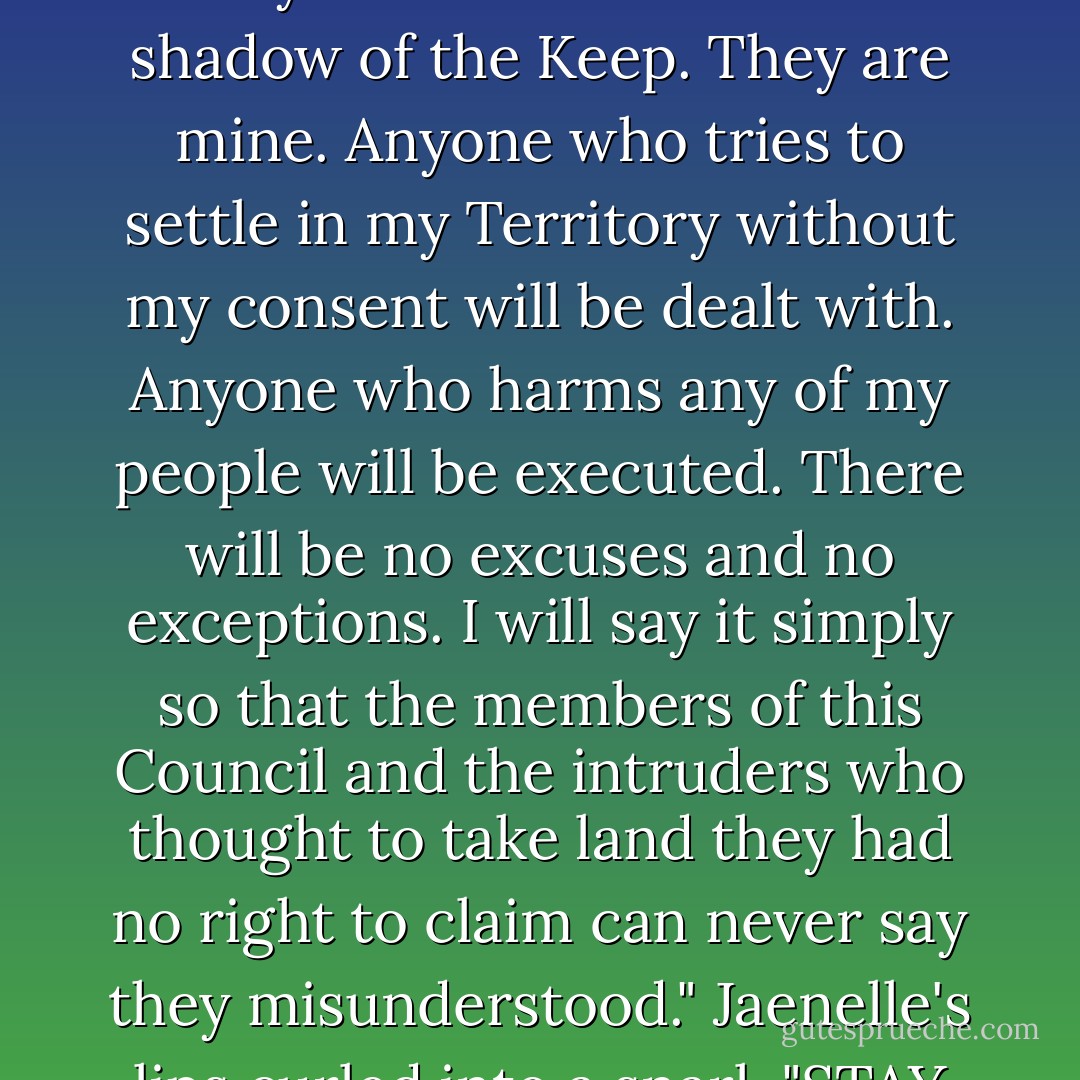 That is a list of the Territories that yielded to Ebon Askavi. They now stand within the shadow of the Keep. They are mine. Anyone who tries to settle in my Territory without my consent will be dealt with. Anyone who harms any of my people will be executed. There will be no excuses and no exceptions. I will say it simply so that the members of this Council and the intruders who thought to take land they had no right to claim can never say they misunderstood." Jaenelle's lips curled into a snarl. "STAY OUT OF MY TERRITORY! - Anne Bishop