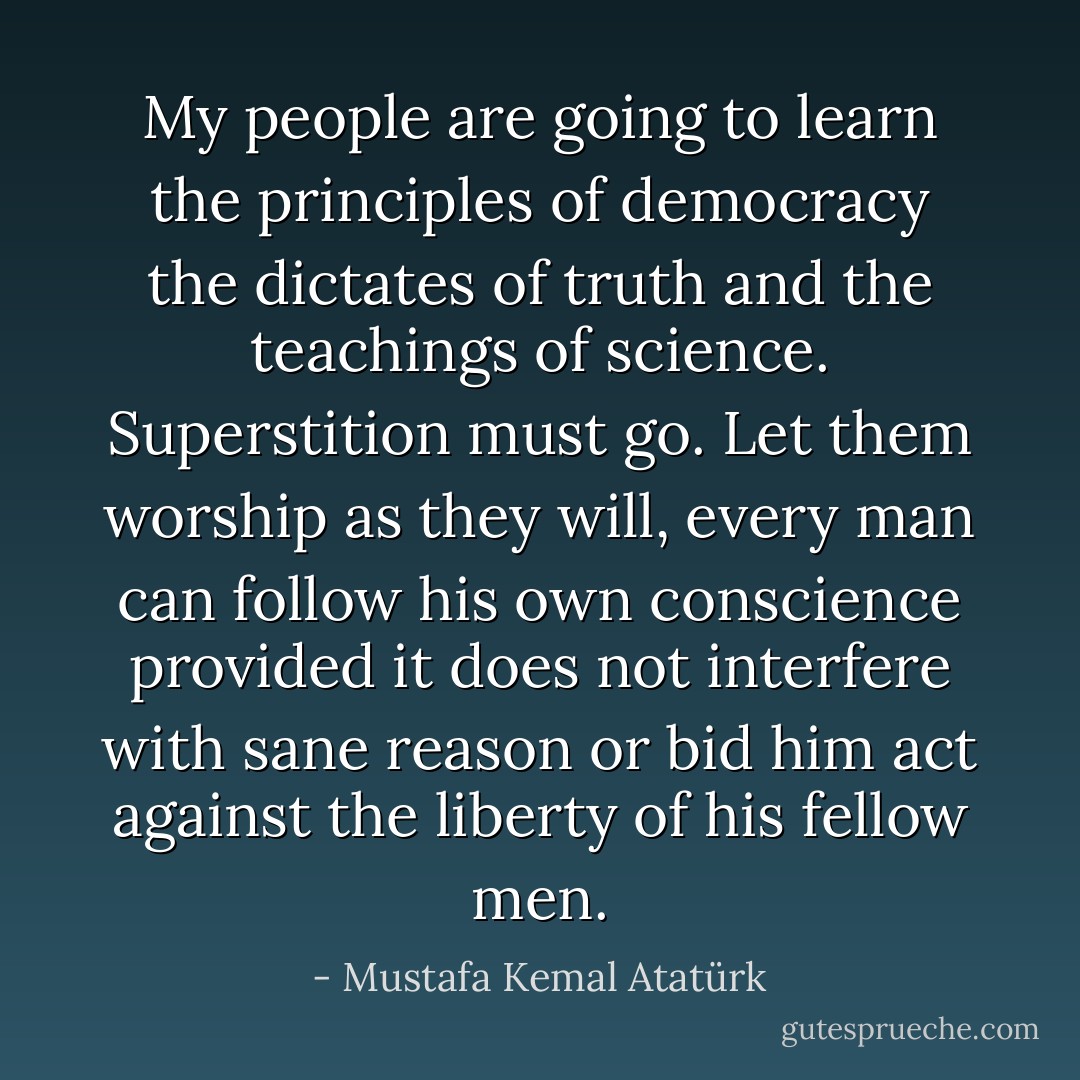 My people are going to learn the principles of democracy the dictates of truth and the teachings of science. Superstition must go. Let them worship as they will, every man can follow his own conscience provided it does not interfere with sane reason or bid him act against the liberty of his fellow men. - Mustafa Kemal Atatürk