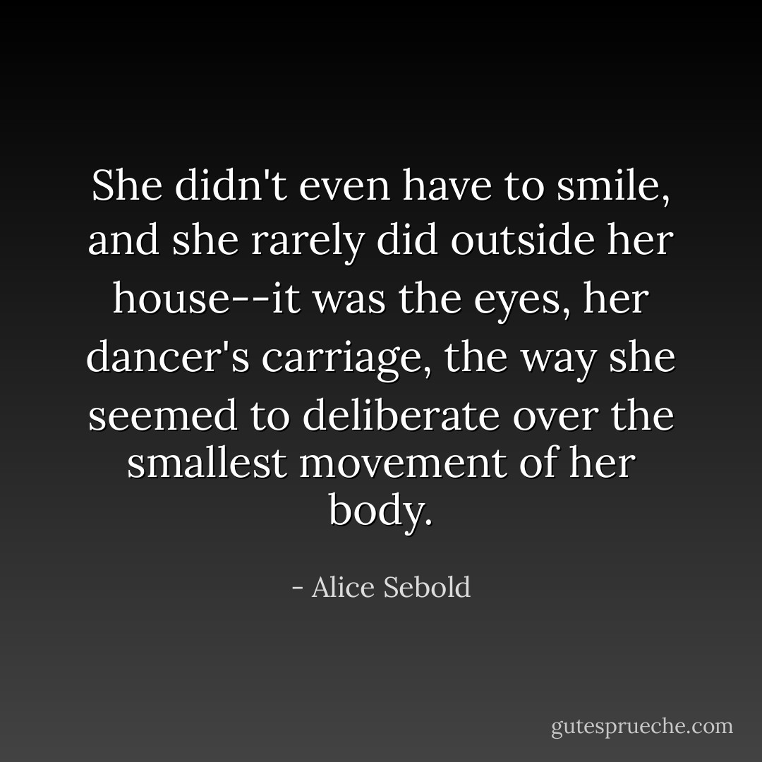 She didn't even have to smile, and she rarely did outside her house--it was the eyes, her dancer's carriage, the way she seemed to deliberate over the smallest movement of her body. - Alice Sebold