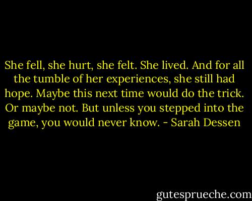 She fell, she hurt, she felt. She lived. And for all the tumble of her experiences, she still had hope. Maybe this next time would do the trick. Or maybe not. But unless you stepped into the game, you would never know. - Sarah Dessen
