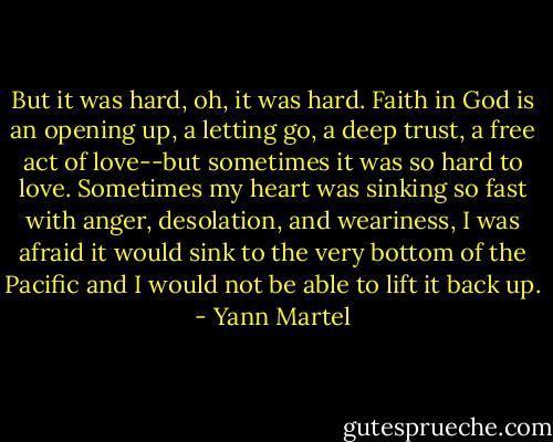But it was hard, oh, it was hard. Faith in God is an opening up, a letting go, a deep trust, a free act of love--but sometimes it was so hard to love. Sometimes my heart was sinking so fast with anger, desolation, and weariness, I was afraid it would sink to the very bottom of the Pacific and I would not be able to lift it back up. - Yann Martel