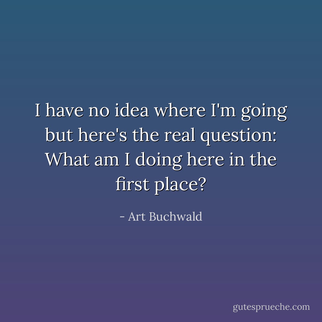 I have no idea where I'm going but here's the real question: What am I doing here in the first place? - Art Buchwald