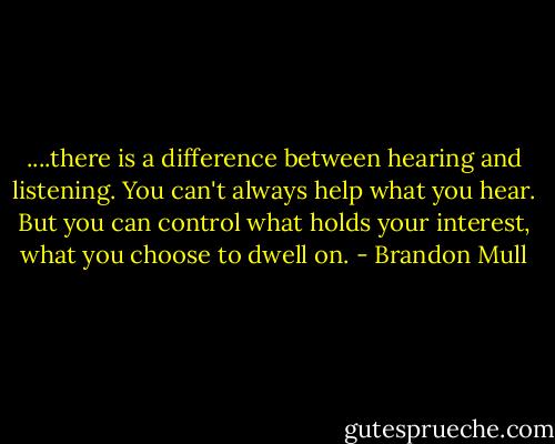....there is a difference between hearing and listening. You can't always help what you hear. But you can control what holds your interest, what you choose to dwell on. - Brandon Mull