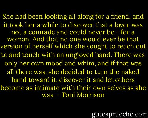 She had been looking all along for a friend, and it took her a while to discover that a lover was not a comrade and could never be - for a woman. And that no one would ever be that version of herself which she sought to reach out to and touch with an ungloved hand. There was only her own mood and whim, and if that was all there was, she decided to turn the naked hand toward it, discover it and let others become as intimate with their own selves as she was. - Toni Morrison