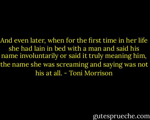 And even later, when for the first time in her life she had lain in bed with a man and said his name involuntarily or said it truly meaning him, the name she was screaming and saying was not his at all. - Toni Morrison