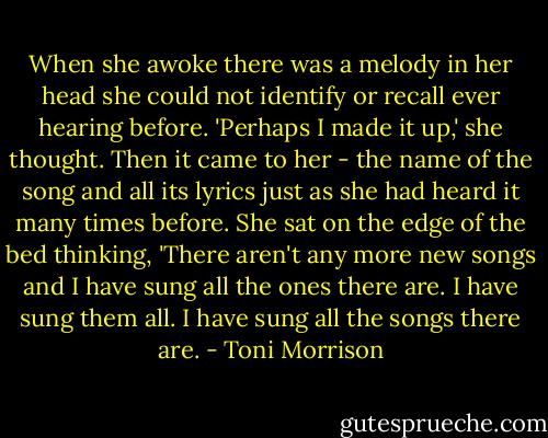 When she awoke there was a melody in her head she could not identify or recall ever hearing before. 'Perhaps I made it up,' she thought. Then it came to her - the name of the song and all its lyrics just as she had heard it many times before. She sat on the edge of the bed thinking, 'There aren't any more new songs and I have sung all the ones there are. I have sung them all. I have sung all the songs there are. - Toni Morrison