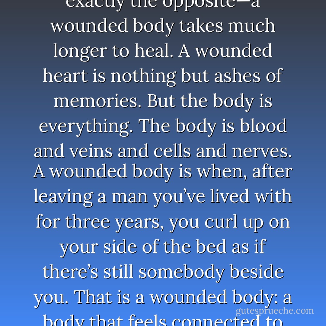 People always say it's harder to heal a wounded heart than a wounded body. Bullshit. It's exactly the opposite—a wounded body takes much longer to heal. A wounded heart is nothing but ashes of memories. But the body is everything. The body is blood and veins and cells and nerves. A wounded body is when, after leaving a man you’ve lived with for three years, you curl up on your side of the bed as if there’s still somebody beside you. That is a wounded body: a body that feels connected to someone who is no longer there. - Xiaolu Guo