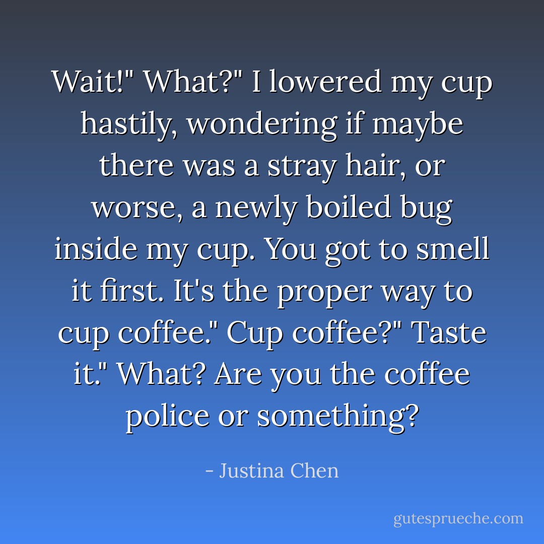 Wait!"<br />What?" I lowered my cup hastily, wondering if maybe there was a stray hair, or worse, a newly boiled bug inside my cup.<br />You got to smell it first. It's the proper way to cup coffee."<br />Cup coffee?"<br />Taste it."<br />What? Are you the coffee police or something? - Justina Chen