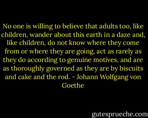 No one is willing to believe that adults too, like children, wander about this earth in a daze and, like children, do not know where they come from or where they are going, act as rarely as they do according to genuine motives, and are as thoroughly governed as they are by biscuits and cake and the rod. - Johann Wolfgang von Goethe