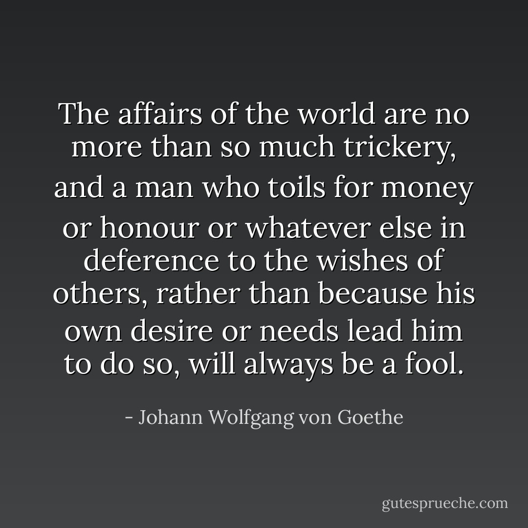 The affairs of the world are no more than so much trickery, and a man who toils for money or honour or whatever else in deference to the wishes of others, rather than because his own desire or needs lead him to do so, will always be a fool. - Johann Wolfgang von Goethe