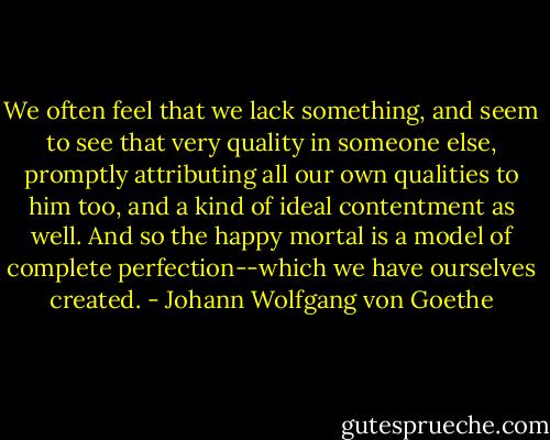We often feel that we lack something, and seem to see that very quality in someone else, promptly attributing all our own qualities to him too, and a kind of ideal contentment as well. And so the happy mortal is a model of complete perfection--which we have ourselves created. - Johann Wolfgang von Goethe
