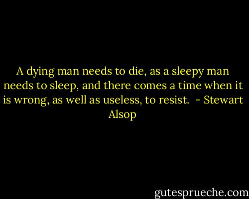 A dying man needs to die, as a sleepy man needs to sleep, and there comes a time when it is wrong, as well as useless, to resist.  - Stewart Alsop