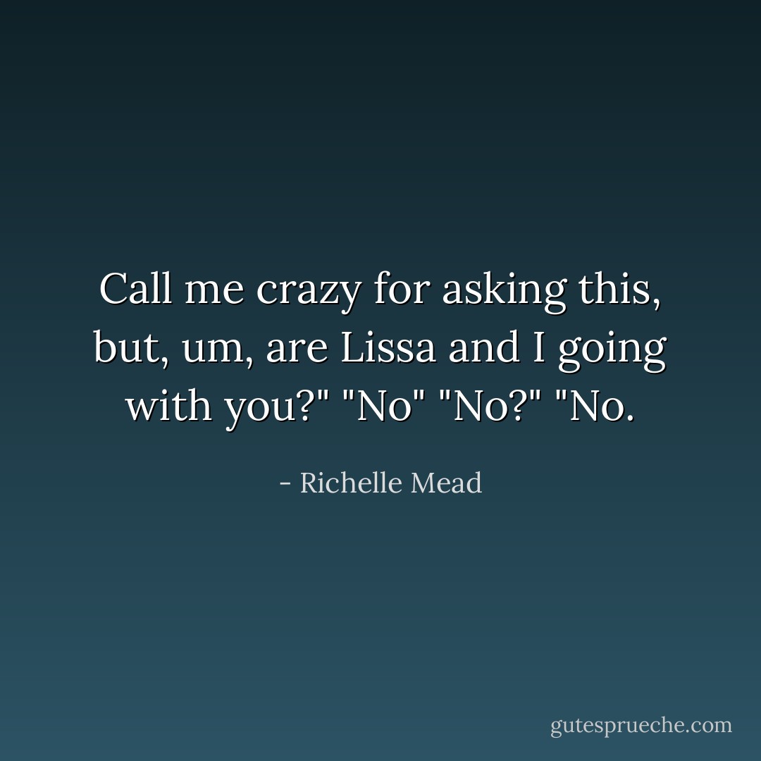 Call me crazy for asking this, but, um, are Lissa and I going with you?"<br />"No"<br />"No?"<br />"No. - Richelle Mead