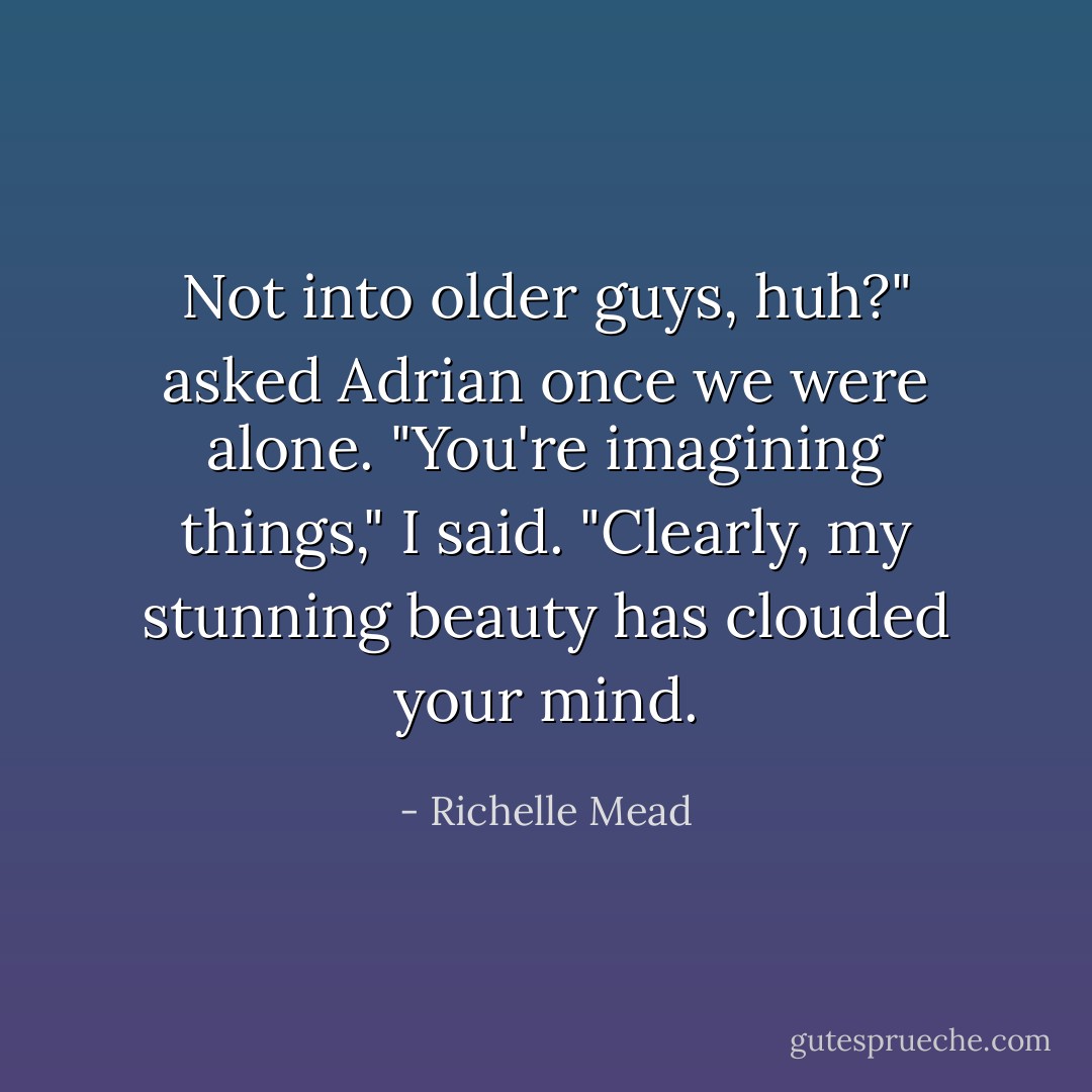 Not into older guys, huh?" asked Adrian once we were alone.<br />"You're imagining things," I said. "Clearly, my stunning beauty has clouded your mind. - Richelle Mead