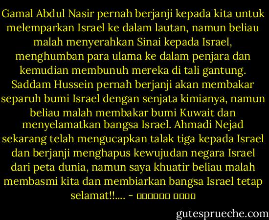 Gamal Abdul Nasir pernah berjanji kepada kita untuk melemparkan Israel ke dalam lautan, namun beliau malah menyerahkan Sinai kepada Israel, menghumban para ulama ke dalam penjara dan kemudian membunuh mereka di tali gantung.<br />Saddam Hussein pernah berjanji akan membakar separuh bumi Israel dengan senjata kimianya, namun beliau malah membakar bumi Kuwait dan menyelamatkan bangsa Israel. Ahmadi Nejad sekarang telah mengucapkan talak tiga kepada Israel dan berjanji menghapus kewujudan negara Israel dari peta dunia, namun saya khuatir beliau malah membasmi kita dan membiarkan bangsa Israel tetap selamat!!.... - عائض القرني