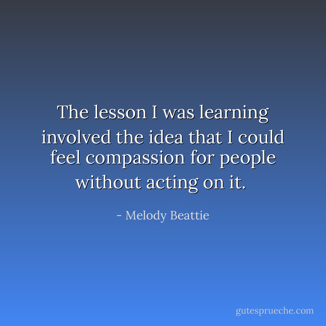 The lesson I was learning involved the idea that I could feel compassion for people without acting on it.  - Melody Beattie