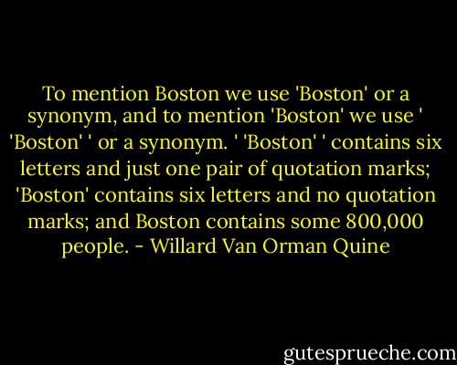 To mention Boston we use 'Boston' or a synonym, and to mention 'Boston' we use ' 'Boston' ' or a synonym. ' 'Boston' ' contains six letters and just one pair of quotation marks; 'Boston' contains six letters and no quotation marks; and Boston contains some 800,000 people. - Willard Van Orman Quine