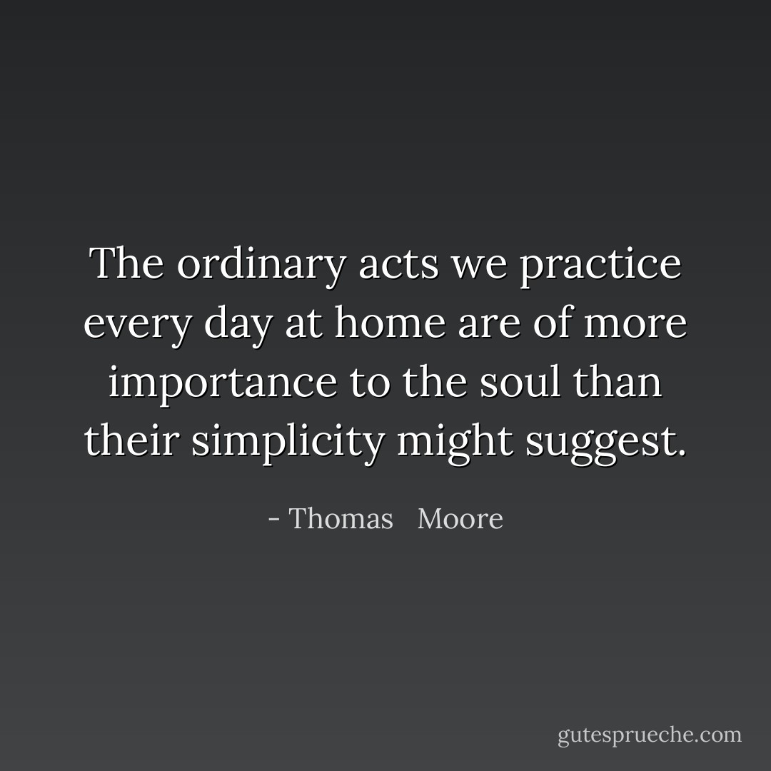 The ordinary acts we practice every day at home are of more importance to the soul than their simplicity might suggest. - Thomas   Moore